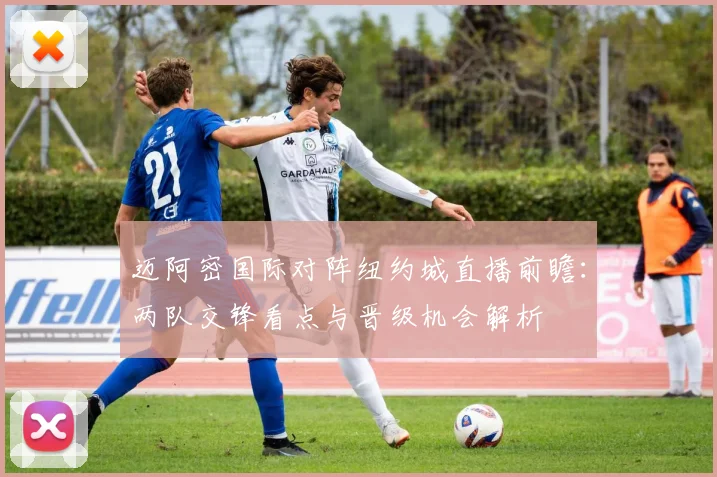 迈阿密国际对阵纽约城直播前瞻：两队交锋看点与晋级机会解析
