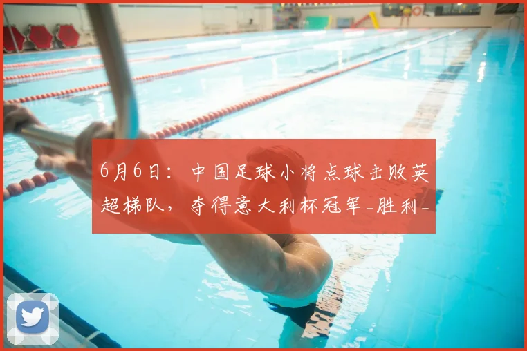 6月6日:中国足球小将点球击败英超梯队,夺得意大利杯冠军_胜利_成绩_比赛