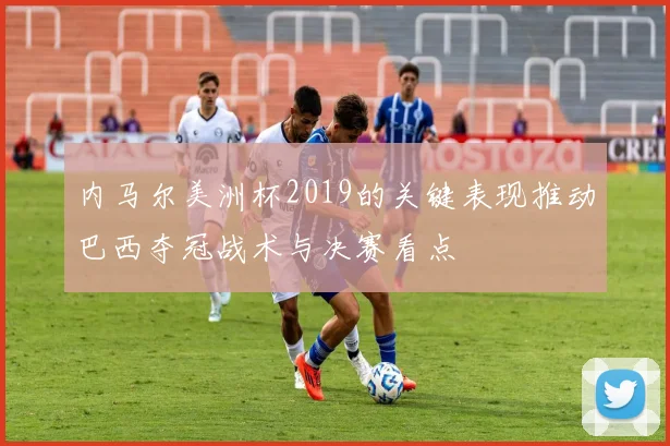 内马尔美洲杯2019的关键表现推动巴西夺冠战术与决赛看点